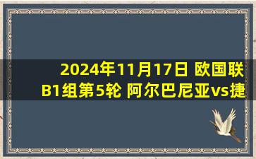 2024年11月17日 欧国联B1组第5轮 阿尔巴尼亚vs捷克 全场录像